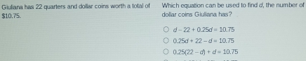 Giuliana has 22 quarters and dollar coins worth a total of Which equation can be used to find d, the number of
$10.75. dollar coins Giuliana has?
d-22+0.25d=10.75
0.25d+22-d=10.75
0.25(22-d)+d=10.75