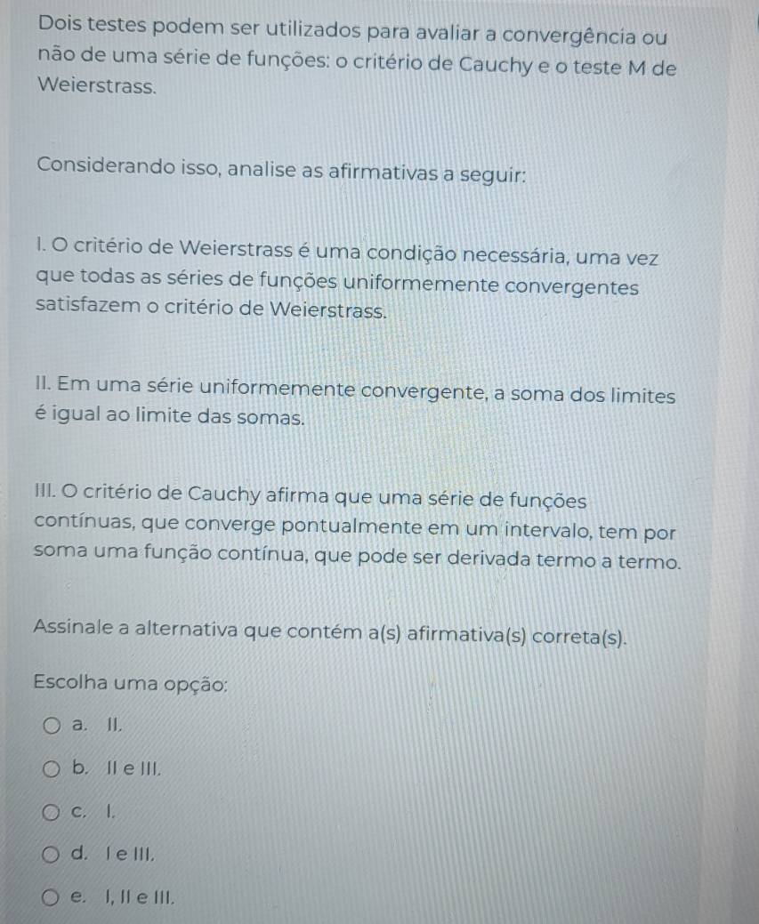 Dois testes podem ser utilizados para avaliar a convergência ou
não de uma série de funções: o critério de Cauchy e o teste M de
Weierstrass.
Considerando isso, analise as afirmativas a seguir:
I. O critério de Weierstrass é uma condição necessária, uma vez
que todas as séries de funções uniformemente convergentes
satisfazem o critério de Weierstrass.
II. Em uma série uniformemente convergente, a soma dos limites
é igual ao limite das somas.
IIII. O critério de Cauchy afirma que uma série de funções
contínuas, que converge pontualmente em um intervalo, tem por
soma uma função contínua, que pode ser derivada termo a termo.
Assinale a alternativa que contém a(s) afirmativa(s) correta(s).
Escolha uma opção:
a. II.
b. IIe III.
C. I.
d. I e III.
e. I, II e III.