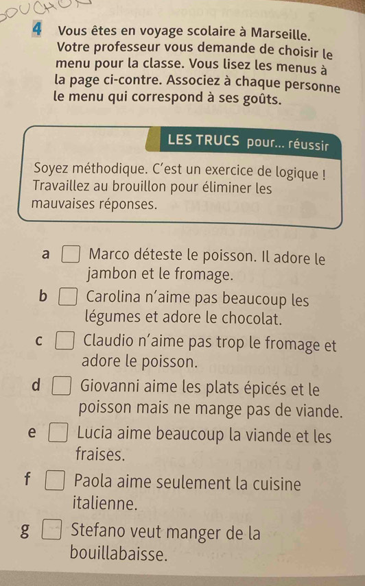 Vous êtes en voyage scolaire à Marseille. 
Votre professeur vous demande de choisir le 
menu pour la classe. Vous lisez les menus à 
la page ci-contre. Associez à chaque personne 
le menu qui correspond à ses goûts. 
LES TRUCS pour... réussir 
Soyez méthodique. C’est un exercice de logique ! 
Travaillez au brouillon pour éliminer les 
mauvaises réponses. 
a Marco déteste le poisson. Il adore le 
jambon et le fromage. 
b Carolina n’aime pas beaucoup les 
légumes et adore le chocolat. 
C Claudio n’aime pas trop le fromage et 
adore le poisson. 
d Giovanni aime les plats épicés et le 
poisson mais ne mange pas de viande. 
e Lucia aime beaucoup la viande et les 
fraises. 
f Paola aime seulement la cuisine 
italienne. 
g Stefano veut manger de la 
bouillabaisse.