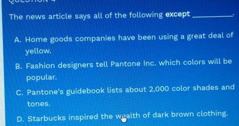 The news article says all of the following except _.
A. Home goods companies have been using a great deal of
yellow.
B. Fashion designers tell Pantone Inc. which colors will be
popular.
C. Pantone's guidebook lists about 2,000 color shades and
tones.
D. Starbucks inspired the wealth of dark brown clothing.