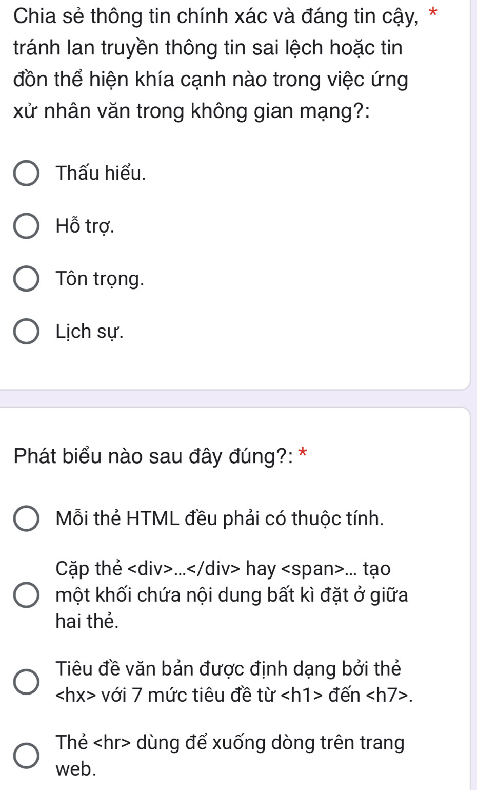 Chia sẻ thông tin chính xác và đáng tin cậy, *
tránh lan truyền thông tin sai lệch hoặc tin
đồn thể hiện khía cạnh nào trong việc ứng
xử nhân văn trong không gian mạng?:
Thấu hiểu.
Hỗ trợ.
Tôn trọng.
Lịch sự.
Phát biểu nào sau đây đúng?: *
Mỗi thẻ HTML đều phải có thuộc tính.
Cặp thẻ... hay... tạo
một khối chứa nội dung bất kì đặt ở giữa
hai thẻ.
Tiêu đề văn bản được định dạng bởi thẻ
với 7 mức tiêu đề từ đến .
Thẻ dùng để xuống dòng trên trang
web.