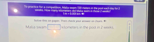 To practice for a competition, Malia swam 720 meters in the pool each day for 2
weeks. How many kilometers did Malia swim in those 2 weeks?
1m=0.001km49
Solve this on paper. Then check your answer on Zearn. ◇ 
Malia swam kilometers in the pool in 2 weeks.