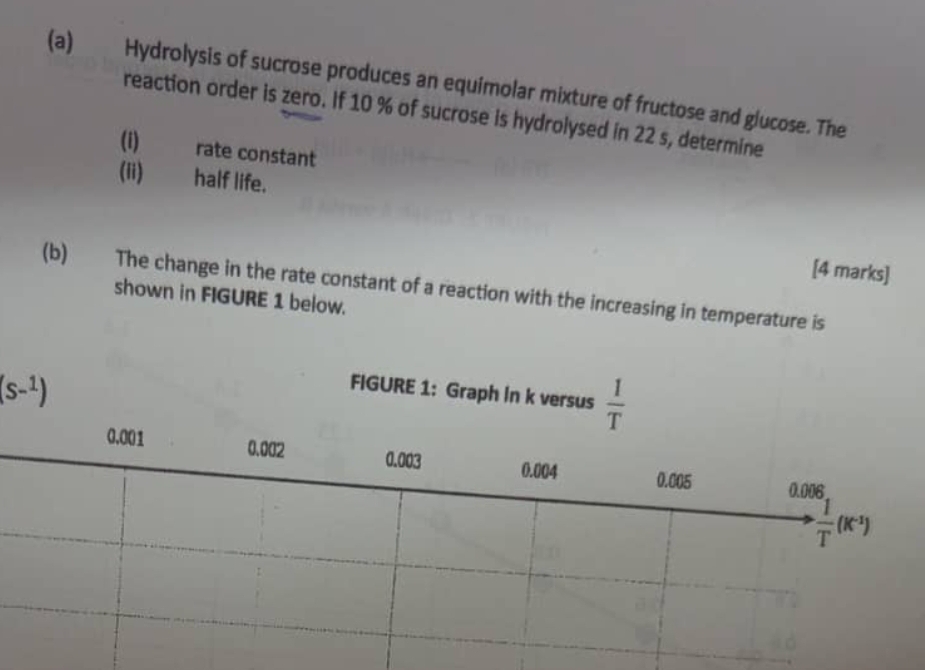 Hydrolysis of sucrose produces an equimolar mixture of fructose and glucose. The 
reaction order is zero. If 10 % of sucrose is hydrolysed in 22 s, determine 
(i) rate constant 
(ii) half life. 
[4 marks] 
(b) The change in the rate constant of a reaction with the increasing in temperature is 
shown in FIGURE 1 below.
(s-^1)
FIGURE 1: Graph In k versus  1/T 
0.001 0.002 0.003 0.004 0.005 0.006
 1/T (K^(-1))