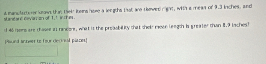 A manufacturer knows that their items have a lengths that are skewed right, with a mean of 9.3 inches, and 
standard deviation of 1.1 inches. 
If 46 items are chosen at random, what is the probability that their mean length is greater than 8.9 inches? 
(Round answer to four decimal places)