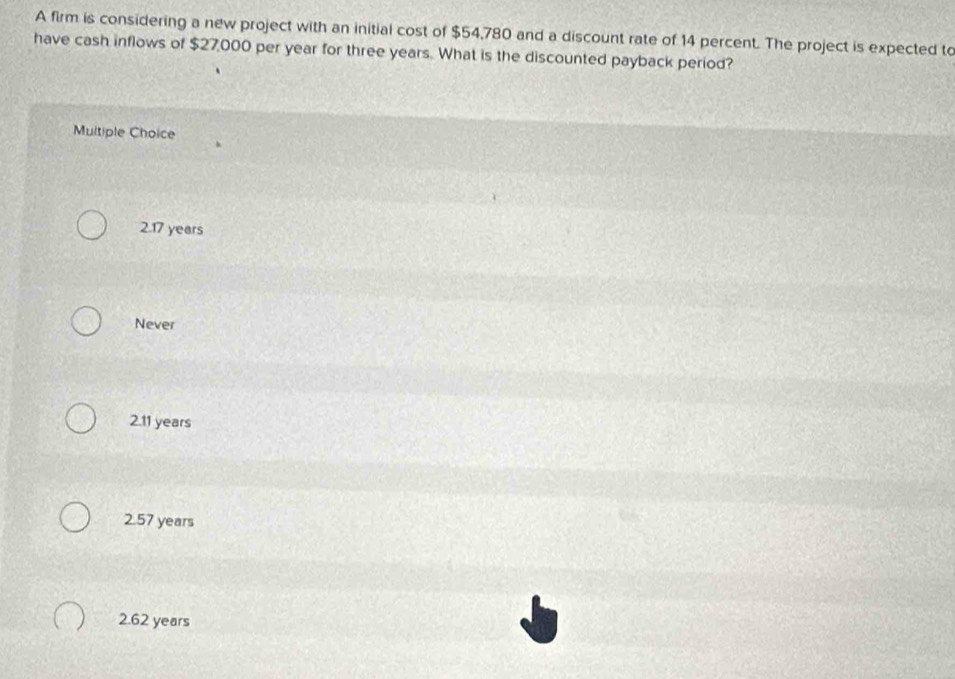 A firm is considering a new project with an initial cost of $54,780 and a discount rate of 14 percent. The project is expected to
have cash inflows of $27,000 per year for three years. What is the discounted payback period?
Multiple Choice
2.17 years
Never
2.11 years
2.57 years
2.62 years