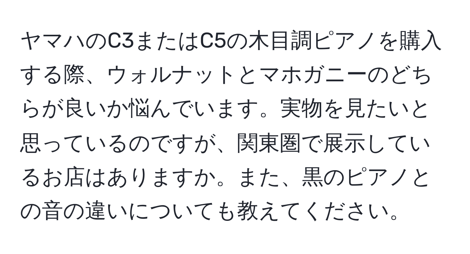 ヤマハのC3またはC5の木目調ピアノを購入する際、ウォルナットとマホガニーのどちらが良いか悩んでいます。実物を見たいと思っているのですが、関東圏で展示しているお店はありますか。また、黒のピアノとの音の違いについても教えてください。