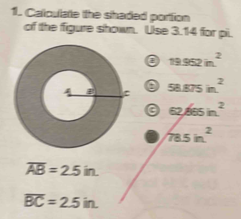 Calculate the shaded portion
of the figure shown. Use 3.14 for pi.
a 19.952in^2
58.875in^2
overline AB=2.5in.
overline BC=2.5in.