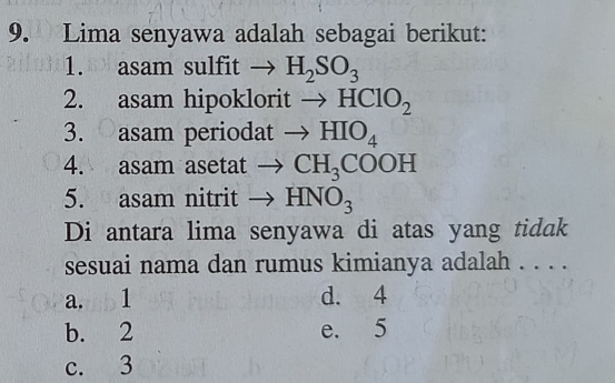 Lima senyawa adalah sebagai berikut:
1. asam sulfit to H_2SO_3
2. asam hipoklorit to HClO_2
3. asam periodat to HIO_4
4. asam asetat to CH_3COOH
5. asam nitrit to HNO_3
Di antara lima senyawa di atas yang tidak
sesuai nama dan rumus kimianya adalah . . . .
a. 1 d. 4
b. 2 e. 5
c. 3