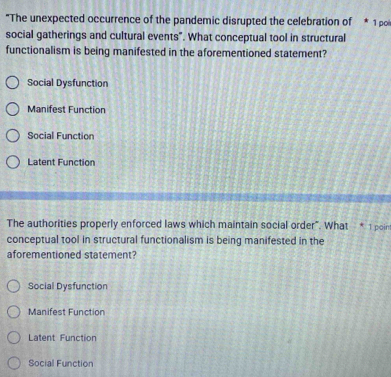 "The unexpected occurrence of the pandemic disrupted the celebration of * 1 pi
social gatherings and cultural events". What conceptual tool in structural
functionalism is being manifested in the aforementioned statement?
Social Dysfunction
Manifest Function
Social Function
Latent Function
The authorities properly enforced laws which maintain social order". What * 1 poin
conceptual tool in structural functionalism is being manifested in the
aforementioned statement?
Social Dysfunction
Manifest Function
Latent Function
Social Function