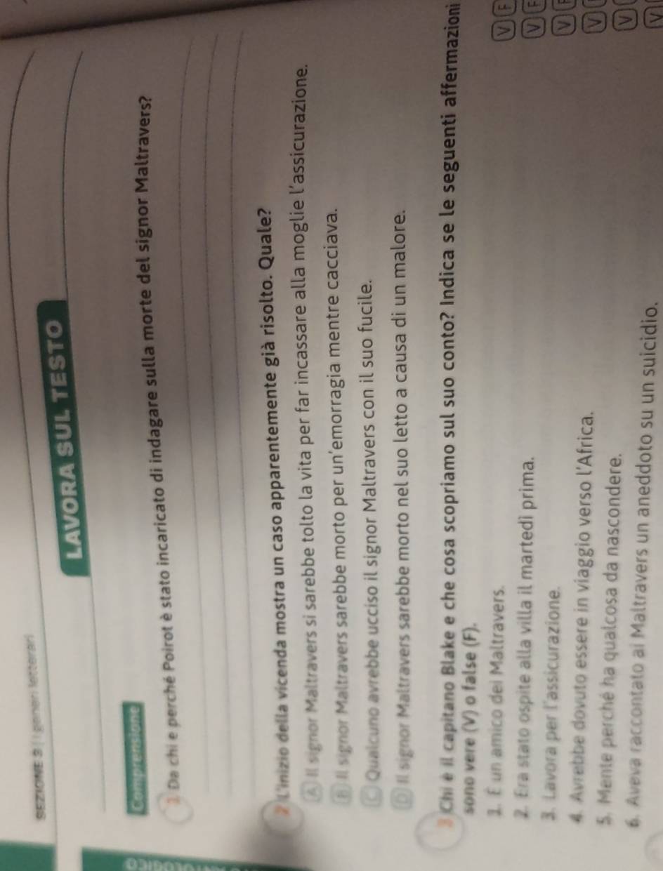 SEZIONE 3 | | peneri letterari
_
LAVORA SUL TESTO
Comprensione
_
1 Da chi e perché Poirot è stato incaricato di indagare sulla morte del signor Maltravers?
_
_
# L'inizio della vicenda mostra un caso apparentemente già risolto. Quale?
A Il signor Maltravers si sarebbe tolto la vita per far incassare alla moglie l’assicurazione.
b Il signor Maltravers sarebbe morto per un’emorragia mentre cacciava.
Qualcuno avrebbe ucciso il signor Maltravers con il suo fucile.
D II signor Maltravers sarebbe morto nel suo letto a causa di un malore.
3 Chi e il capitano Blake e che cosa scopriamo sul suo conto? Indica se le seguenti affermazioni
sono vere (V) o false (F).
1. É un amico dei Maltravers.
V IF
2. Era stato ospite alla villa il martedí prima.
VC
3. Lavora per l'assicurazione. or
4. Avrebbe dovuto essere in viaggio verso l’Africa.
5. Mente perché ha qualcosa da nascondere.
6. Aveva raccontato ai Maltravers un aneddoto su un suicidio.
V