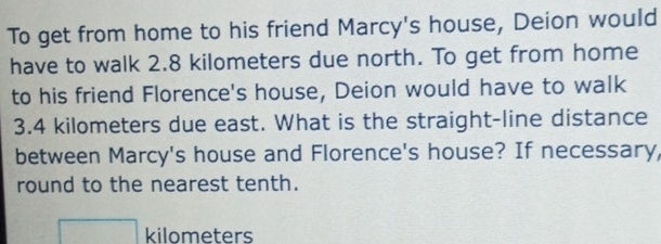 To get from home to his friend Marcy's house, Deion would 
have to walk 2.8 kilometers due north. To get from home 
to his friend Florence's house, Deion would have to walk
3.4 kilometers due east. What is the straight-line distance 
between Marcy's house and Florence's house? If necessary, 
round to the nearest tenth.
□ kilometers