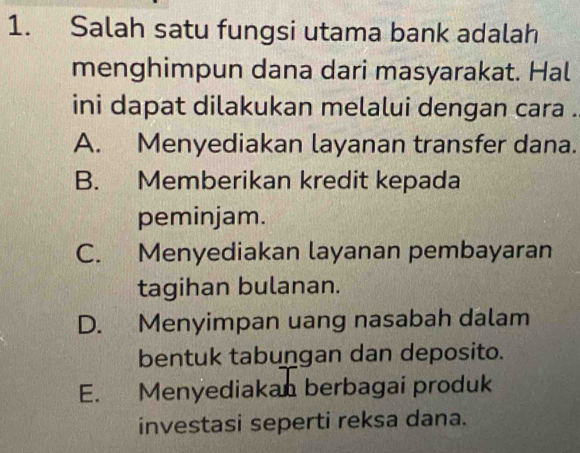 Salah satu fungsi utama bank adalah
menghimpun dana dari masyarakat. Hal
ini dapat dilakukan melalui dengan cara .
A. Menyediakan layanan transfer dana.
B. Memberikan kredit kepada
peminjam.
C. Menyediakan layanan pembayaran
tagihan bulanan.
D. Menyimpan uang nasabah dalam
bentuk tabungan dan deposito.
E. Menyediakan berbagai produk
investasi seperti reksa dana.