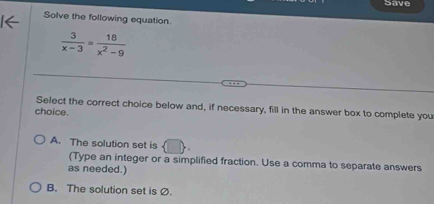 Save
Solve the following equation
 3/x-3 = 18/x^2-9 
Select the correct choice below and, if necessary, fill in the answer box to complete you
choice.
A. The solution set is  □ . 
(Type an integer or a simplified fraction. Use a comma to separate answers
as needed.)
B. The solution set is Ø.