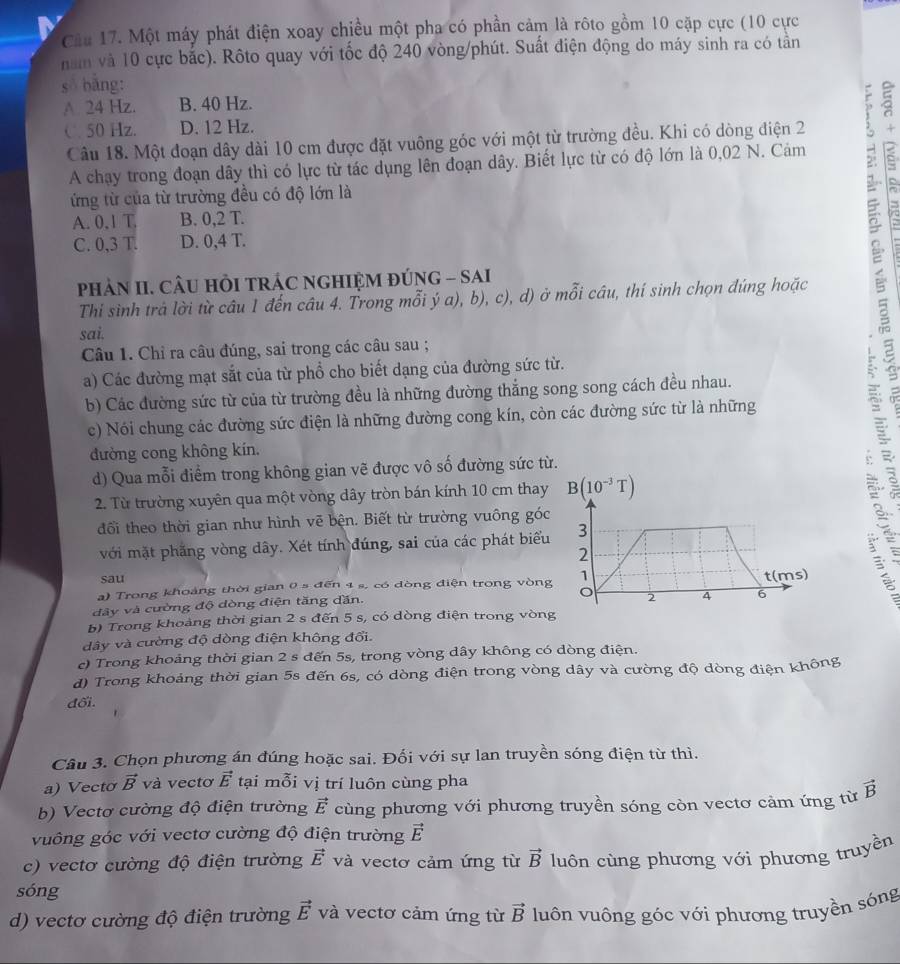 Cầu 17. Một máy phát điện xoay chiều một pha có phần cảm là rôto gồm 10 cặp cực (10 cực
năm và 10 cực bắc). Rôto quay với tốc độ 240 vòng/phút. Suất điện động do máy sinh ra có tân
số bǎng:
A. 24 Hz. B. 40 Hz.
C 50 Hz. D. 12 Hz.
Câu 18. Một đoạn dây dài 10 cm được đặt vuông góc với một từ trường đều. Khi có dòng điện 2
A chạy trong đoạn dây thì có lực từ tác dụng lên đoạn dây. Biết lực từ có độ lớn là 0,02 N. Cảm ξ
ứừng từ của từ trường đều có độ lớn là
A. 0,1 T B. 0,2 T.
C. 0,3 T. D. 0,4 T.
Thi sinh trả lời từ câu 1 đến câu 4. Trong mỗi ý a), b), c), d) ở mỗi câu, thí sinh chọn đúng hoặc s 
phảN II. CÂU HỏI TRÁC NGHIỆM ĐÚNG - SAI
sai.
Câu 1. Chỉ ra câu đúng, sai trong các câu sau ;
a) Các đường mạt sắt của từ phổ cho biết dạng của đường sức từ.
b) Các đường sức từ của từ trường đều là những đường thắng song song cách đều nhau.
c) Nói chung các đường sức điện là những đường cong kín, còn các đường sức từ là những
đường cong không kín.
d) Qua mỗi điểm trong không gian vẽ được vô số đường sức từ.
∴
2. Từ trường xuyên qua một vòng dây tròn bán kính 10 cm thay
đối theo thời gian như hình vẽ bện. Biết từ trường vuông góc
với mặt phẳng vòng dây. Xét tính đúng, sai của các phát biểu
sau
a) Trong khoảng thời gian 0 s đến 4 s, có dòng điện trong vòng
đây và cường độ dòng điện tăng dăn.
b) Trong khoảng thời gian 2 s đến 5 s, có dòng điện trong vòn
dây và cường độ dòng điện không đổi.
c) Trong khoảng thời gian 2 s đến 5s, trong vòng dây không có dòng điện.
d) Trong khoảng thời gian 5s đến 6s, có dòng điện trong vòng dây và cường độ dòng điện không
đối.
Câu 3. Chọn phương án đúng hoặc sai. Đối với sự lan truyền sóng điện từ thì.
a) Vecto vector B và vectơ vector E tại mỗi vị trí luôn cùng pha
b) Vectơ cường độ điện trường vector E cùng phương với phương truyền sóng còn vectơ cảm ứng từ vector B
vuông góc với vectơ cường độ điện trường vector E
c) vectơ cường độ điện trường vector E và vectơ cảm ứng từ vector B luôn cùng phương với phương truyền
sóng
d) vectơ cường độ điện trường vector E và vectơ cảm ứng từ vector B luôn vuông góc với phương truyền sóng