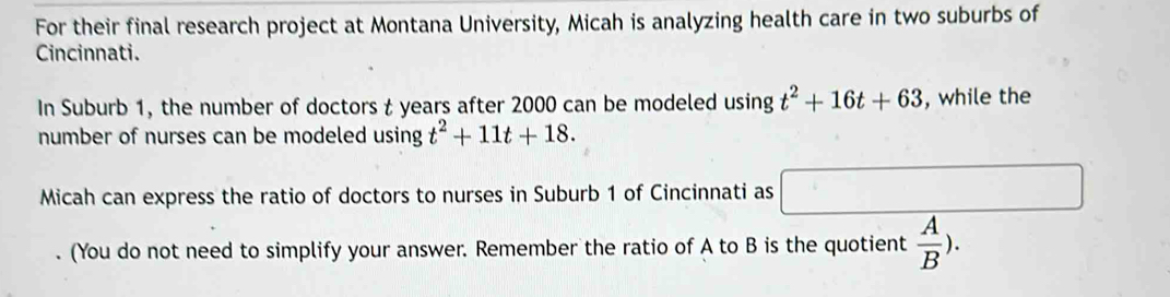 For their final research project at Montana University, Micah is analyzing health care in two suburbs of 
Cincinnati. 
In Suburb 1, the number of doctors t years after 2000 can be modeled using t^2+16t+63 , while the 
number of nurses can be modeled using t^2+11t+18. 
Micah can express the ratio of doctors to nurses in Suburb 1 of Cincinnati as □ 
. (You do not need to simplify your answer. Remember the ratio of A to B is the quotient  A/B ).