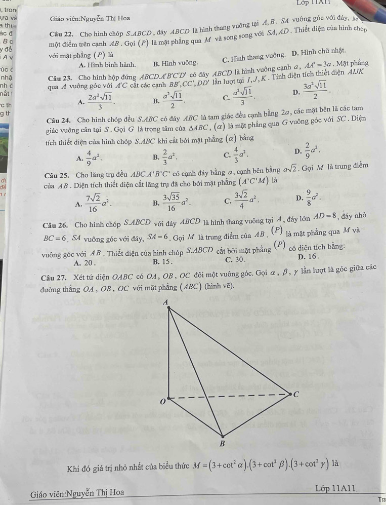 Lớp 11A1
, tron
ựa và Giáo viên:Nguyễn Thị Hoa
a th
ác đ Câu 22. Cho hình chóp S.ABCD , đáy ABCD là hình thang vuông tại A,B. SA vuông góc với đảy, M 
y đễ một điểm trên cạnh AB . Gọi (P) là mặt phẳng qua M và song song với SA, AD. Thiết diện của hình chóp
B c
A v với mặt phẳng (P) là
C. Hình thang vuông. D. Hình chữ nhật.
AA'=3a
úc ( A. Hình bình hành. B. Hình vuông. . Mặt phẳng
lần lượt tại I, J, K . Tính diện tích thiết diện AIJK
nhậ Câu 23. Cho hình hộp đứng ABCD.A'' B'C'D'
nắt 1 qua A vuông góc với A'C cắt các canh BB',CC',DD' có đáy ABCD là hình vuông cạnh a,
nh c
c th
A.  2a^2sqrt(11)/3 . B.  a^2sqrt(11)/2 . C.  a^2sqrt(11)/3 . D.  3a^2sqrt(11)/2 .
g tr
Câu 24. Cho hình chóp đều S.ABC có đáy ABC là tam giác đều cạnh bằng 2α, các mặt bên là các tam
giác vuông cân tại S . Gọi G là trọng tâm của △ ABC , (α) là mặt phẳng qua G vuông góc với SC . Diện
tích thiết diện của hình chóp S.ABC khi cắt bởi mặt phẳng (α) bằng
A.  4/9 a^2. B.  2/3 a^2. C.  4/3 a^2. D.  2/9 a^2.
d có cạnh đáy bằng a, cạnh bên bằng asqrt(2). Gọi M là trung điểm
Câu 25. Cho lăng trụ đều ABC. A'B'C'
đe của AB . Diện tích thiết diện cắt lăng trụ đã cho bởi mặt phẳng (A'C'M) là
7 1
A.  7sqrt(2)/16 a^2. B.  3sqrt(35)/16 a^2. C.  3sqrt(2)/4 a^2. D.  9/8 a^2.
Câu 26. Cho hình chóp S.ABCD với đáy ABCD là hình thang vuông tại A , đáy lớn AD=8 , đáy nhỏ
BC=6 SA vuông góc với đáy, SA=6.  Gọi M là trung điểm của AB . (P) là mặt phẳng qua M và
vuông góc với AB . Thiết diện của hình chóp S.ABCD cắt bởi mặt phẳng (P) có diện tích bằng:
A. 20 . B. 15 . C. 30 . D. 16.
Câu 27. Xét tứ diện OABC có OA, OB , OC đôi một vuông góc. Gọi α, β, γ lần lượt là góc giữa các
đường thẳng OA , OB , OC với mặt phẳng (ABC) (hình vẽ).
Khi đó giá trị nhỏ nhất của biều thức M=(3+cot^2alpha ).(3+cot^2beta ).(3+cot^2gamma ) là
Giáo viên:Nguyễn Thị Hoa Lớp 11A11
Tra