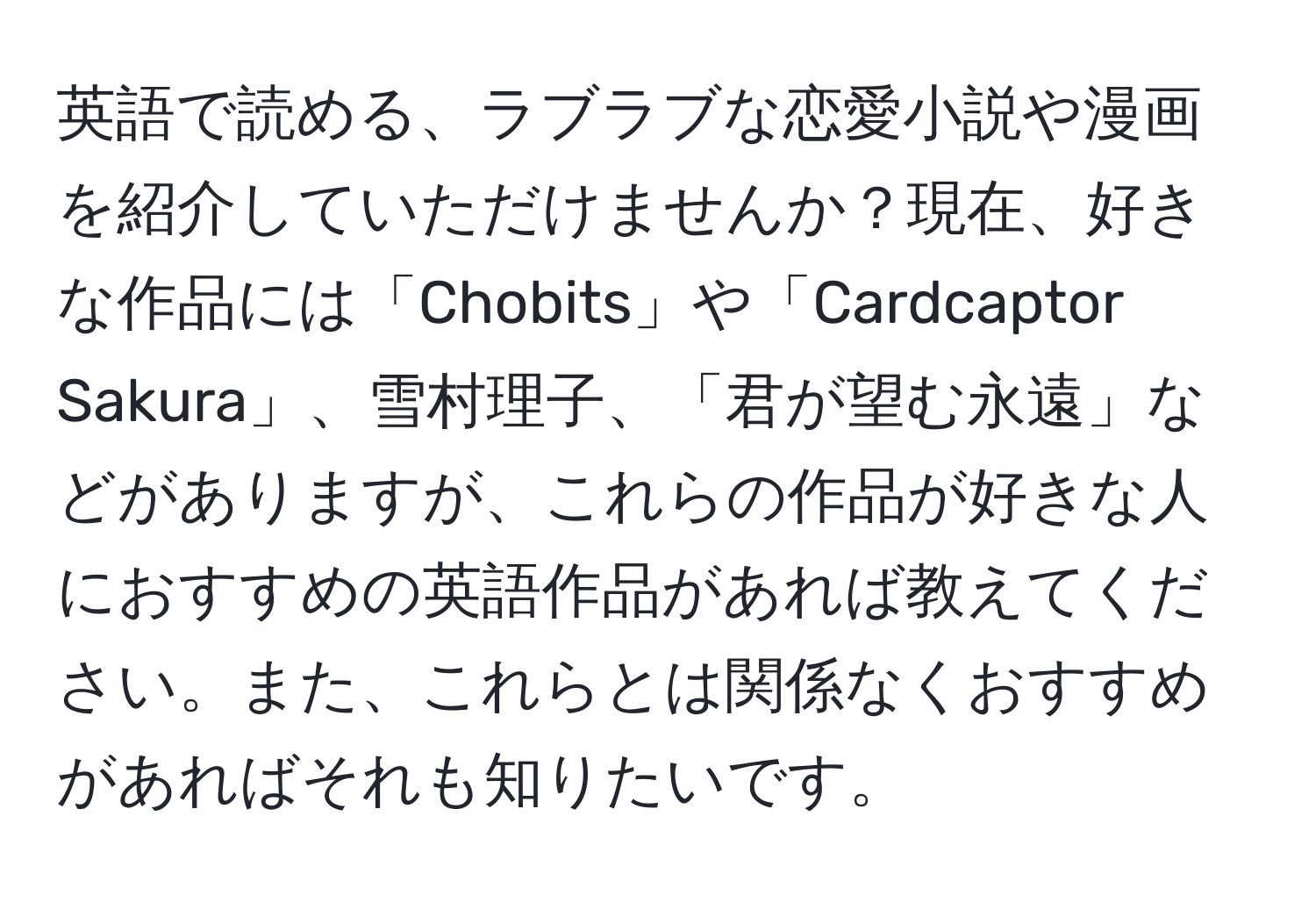 英語で読める、ラブラブな恋愛小説や漫画を紹介していただけませんか？現在、好きな作品には「Chobits」や「Cardcaptor Sakura」、雪村理子、「君が望む永遠」などがありますが、これらの作品が好きな人におすすめの英語作品があれば教えてください。また、これらとは関係なくおすすめがあればそれも知りたいです。