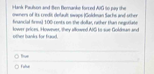 Hank Paulson and Ben Bernanke forced AIG to pay the
owners of its credit default swaps (Goldman Sachs and other
financial firms) 100 cents on the dollar, rather than negotiate
lower prices. However, they allowed AIG to sue Goldman and
other banks for fraud.
True
False