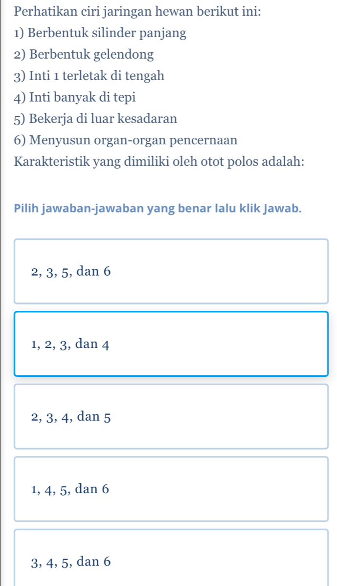 Perhatikan ciri jaringan hewan berikut ini:
1) Berbentuk silinder panjang
2) Berbentuk gelendong
3) Inti 1 terletak di tengah
4) Inti banyak di tepi
5) Bekerja di luar kesadaran
6) Menyusun organ-organ pencernaan
Karakteristik yang dimiliki oleh otot polos adalah:
Pilih jawaban-jawaban yang benar lalu klik Jawab.
2, 3, 5, dan 6
1, 2, 3, dan 4
2, 3, 4, dan 5
1, 4, 5, dan 6
3, 4, 5, dan 6