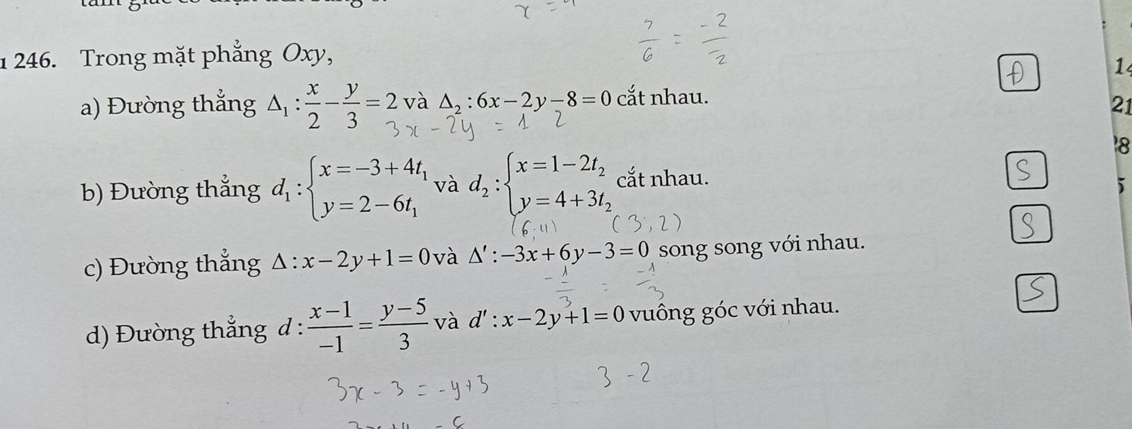 1 246. Trong mặt phẳng Oxy, 
1 
a) Đường thắng △ _1: x/2 - y/3 =2 và △ _2:6x-2y-8=0 cắt nhau. 
21 
18 
b) Đường thắng d_1:beginarrayl x=-3+4t_1 y=2-6t_1endarray. và d_2:beginarrayl x=1-2t_2 y=4+3t_2endarray. cắt nhau. 
i 
c) Đường thẳng △ : x-2y+1=0 và △ ':-3x+6y-3=0 song song với nhau. 
d) Đường thẳng d :  (x-1)/-1 = (y-5)/3  và d':x-2y+1=0 vuông góc với nhau.