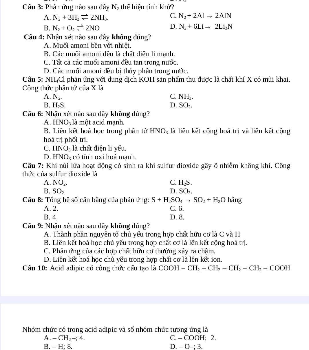 Phản ứng nào sau đây N_2 thể hiện tính khử?
A. N_2+3H_2leftharpoons 2NH_3. C. N_2+2Alto 2AlN
B. N_2+O_2leftharpoons 2NO D. N_2+6Lito 2Li_3N
Câu 4: Nhận xét nào sau đây không đúng?
A. Muối amoni bền với nhiệt.
B. Các muối amoni đều là chất điện li mạnh.
C. Tất cả các muối amoni đều tan trong nước.
D. Các muối amoni đều bị thủy phân trong nước.
Câu 5: NH_4Cl : phản ứng với dung dịch KOH sản phẩm thu được là chất khí X có mùi khai.
Công thức phân tử của X là
A. N_2. C. NH_3.
B. H_2S.
D. SO_2.
Câu 6: Nhận xét nào sau đây không đúng?
A. HNO_3 là một acid mạnh.
B. Liên kết hoá học trong phân tử HNO_3 là liên kết cộng hoá trị và liên kết cộng
hoá trị phối trí.
C. HNO_3 là chất điện li yếu.
D. HNO_3 có tính oxi hoá mạnh.
Câu 7: Khi núi lửa hoạt động có sinh ra khí sulfur dioxide gây ô nhiễm không khí. Công
thức của sulfur dioxide là
A. NO_2. C. H_2S.
B. SO_2. D. SO_3.
Câu 8: Tổng hệ số cân bằng của phản ứng: S+H_2SO_4to SO_2+H_2O bằng
A. 2. C. 6.
B. 4 D. 8.
Câu 9: Nhận xét nào sau đây không đúng?
A. Thành phần nguyên tố chủ yếu trong hợp chất hữu cơ là C và H
B. Liên kết hoá học chủ yếu trong hợp chất cơ là lên kết cộng hoá trị.
C. Phản ứng của các hợp chất hữu cơ thường xảy ra chậm.
D. Liên kết hoá học chủ yếu trong hợp chất cơ là lên kết ion.
Câu 10: Acid adipic có công thức cấu tạo là COOH-CH_2-CH_2-CH_2-CH_2-COOH
Nhóm chức có trong acid adipic và số nhóm chức tương ứng là
A. -CH_2-;4. C. - COOH; 2.
B. - H; 8. D. -0-;3.