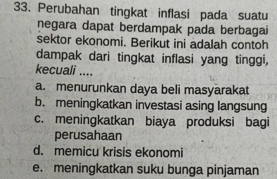 Perubahan tingkat inflasi pada suatu
negara dapat berdampak pada berbagai
sektor ekonomi. Berikut ini adalah contoh
dampak dari tingkat inflasi yang tinggi,
kecuali ....
a. menurunkan daya beli masyarakat
b. meningkatkan investasi asing langsung
c. meningkatkan biaya produksi bagi
perusahaan
d. memicu krisis ekonomi
e. meningkatkan suku bunga pinjaman