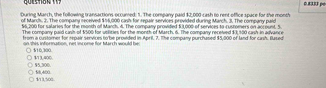 0.8333 po
During March, the following transactions occurred: 1. The company paid $2,000 cash to rent office space for the month
of March. 2. The company received $16,000 cash for repair services provided during March. 3. The company paid
$6,200 for salaries for the month of March. 4. The company provided $3,000 of services to customers on account. 5.
The company paid cash of $500 for utilities for the month of March. 6. The company received $3,100 cash in advance
from a customer for repair services to'be provided in April. 7. The company purchased $5,000 of land for cash. Based
on this information, net income for March would be:
$10,300.
$13,400.
$5,300.
$8,400.
$13,500.