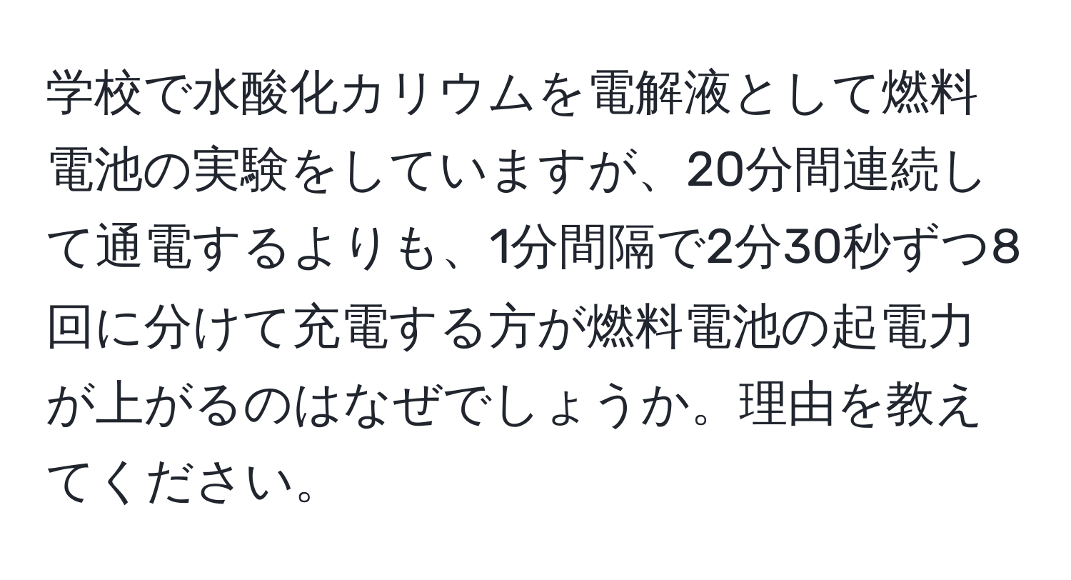 学校で水酸化カリウムを電解液として燃料電池の実験をしていますが、20分間連続して通電するよりも、1分間隔で2分30秒ずつ8回に分けて充電する方が燃料電池の起電力が上がるのはなぜでしょうか。理由を教えてください。