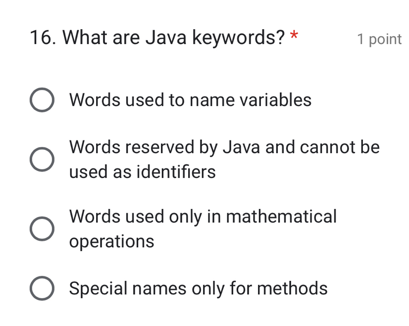 What are Java keywords? * 1 point
Words used to name variables
Words reserved by Java and cannot be
used as identifiers
Words used only in mathematical
operations
Special names only for methods