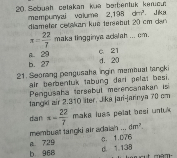 Sebuah cetakan kue berbentuk kerucut
mempunyai volume 2,198dm^3. Jika
diameter cetakan kue tersebut 20 cm dan
π = 22/7  maka tingginya adalah ... cm.
a. 29 c. 21
b. 27 d. 20
21. Seorang pengusaha ingin membuat tangki
air berbentuk tabung dari pelat besi.
Pengusaha tersebut merencanakan isi
tangki air 2.310 liter. Jika jari-jarinya 70 cm
dan π = 22/7  maka luas pelat besi untuk
membuat tangki air adalah dm^2.
a. 729 c. 1.076
b. 968 d. 1.138