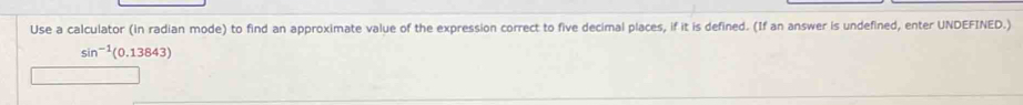 Use a calculator (in radian mode) to find an approximate value of the expression correct to five decimal places, if it is defined. (If an answer is undefined, enter UNDEFINED.)
sin^(-1)(0.13843)