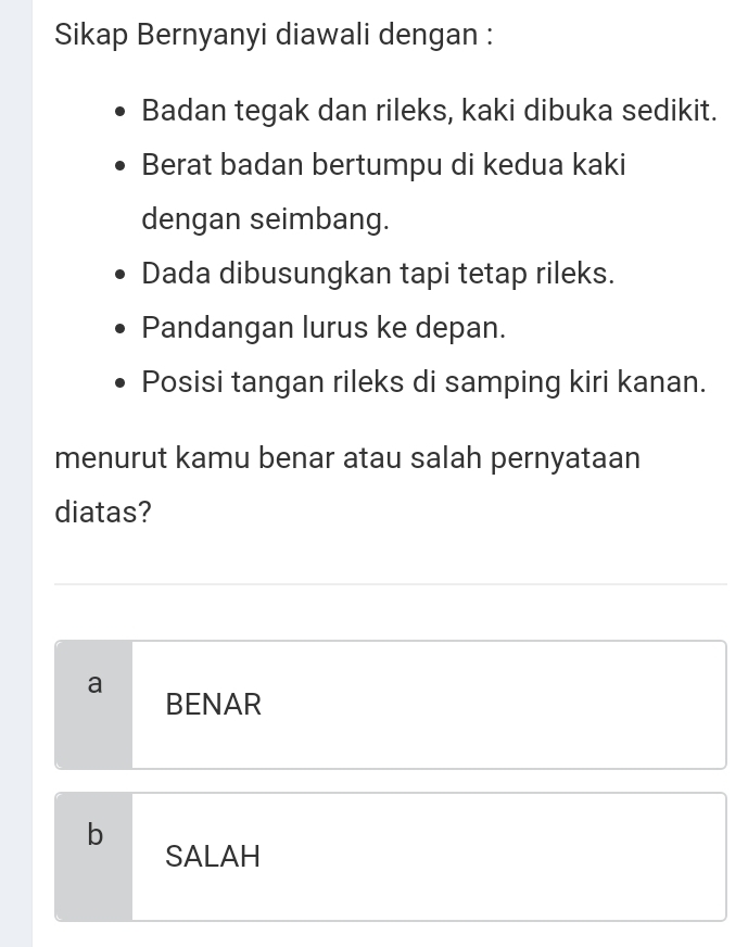 Sikap Bernyanyi diawali dengan :
Badan tegak dan rileks, kaki dibuka sedikit.
Berat badan bertumpu di kedua kaki
dengan seimbang.
Dada dibusungkan tapi tetap rileks.
Pandangan lurus ke depan.
Posisi tangan rileks di samping kiri kanan.
menurut kamu benar atau salah pernyataan
diatas?
a
BENAR
b
SALAH