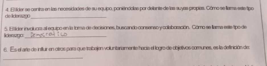 El líder se centra en las necesidades de su equipo, poniéndolas por delante de las suyas propias. Cómo se llama este tipo 
de liderazgo_ 
5. El líder involucra al equipo en la toma de decisiones, buscando consenso y collaboración. Cómo se llama este tipo de 
liderazgo:_ 
6. Es el arte de influir en otros para que trabajen voluntariamente hacia el logro de objetivos comunes, es la definición de: 
_