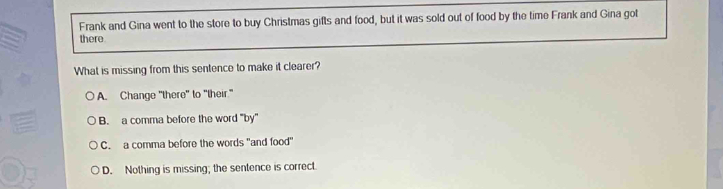 Frank and Gina went to the store to buy Christmas gifts and food, but it was sold out of food by the time Frank and Gina got
there
What is missing from this sentence to make it clearer?
A. Change "there" to "their."
B. a comma before the word "by"
C. a comma before the words "and food"
D. Nothing is missing; the sentence is correct.