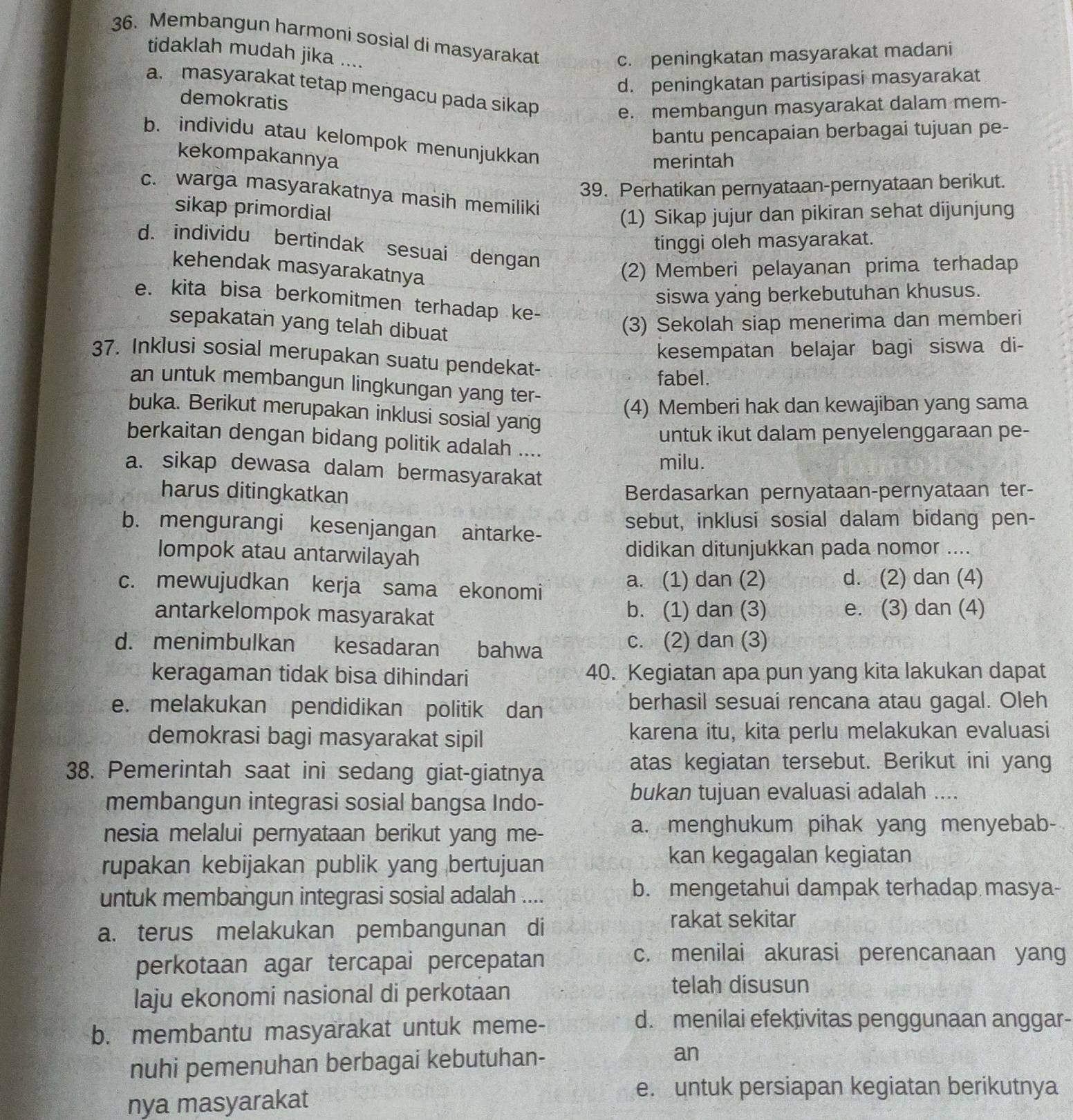 Membangun harmoni sosial di masyarakat
tidaklah mudah jika ....
c. peningkatan masyarakat madani
d. peningkatan partisipasi masyarakat
a. masyarakat tetap mengacu pada sikap
demokratis
e. membangun masyarakat dalam mem-
bantu pencapaian berbagai tujuan pe-
b. individu atau kelompok menunjukkan
kekompakannya
merintah
39. Perhatikan pernyataan-pernyataan berikut.
c. warga masyarakatnya masih memiliki
sikap primordial
(1) Sikap jujur dan pikiran sehat dijunjung
tinggi oleh masyarakat.
d. individu bertindak sesuai dengan
kehendak masyarakatnya
(2) Memberi pelayanan prima terhadap
siswa yang berkebutuhan khusus.
e. kita bisa berkomitmen terhadap ke-
sepakatan yang telah dibuat
(3) Sekolah siap menerima dan memberi
kesempatan belajar bagi siswa di-
37. Inklusi sosial merupakan suatu pendekat-
fabel.
an untuk membangun lingkungan yang ter-
(4) Memberi hak dan kewajiban yang sama
buka. Berikut merupakan inklusi sosial yang
untuk ikut dalam penyelenggaraan pe-
berkaitan dengan bidang politik adalah ....
milu.
a. sikap dewasa dalam bermasyarakat
harus ditingkatkan Berdasarkan pernyataan-pernyataan ter-
b. mengurangi kesenjangan antarke- sebut, inklusi sosial dalam bidang pen-
lompok atau antarwilayah didikan ditunjukkan pada nomor ....
c. mewujudkan kerja sama ekonomi a. (1) dan (2) d. (2) dan (4)
antarkelompok masyarakat b. (1) dan (3) e. (3) dan (4)
d. menimbulkan kesadaran bahwa c. (2) dan (3)
keragaman tidak bisa dihindari 40. Kegiatan apa pun yang kita lakukan dapat
e. melakukan pendidikan politik dan berhasil sesuai rencana atau gagal. Oleh
demokrasi bagi masyarakat sipil karena itu, kita perlu melakukan evaluasi
38. Pemerintah saat ini sedang giat-giatnya
atas kegiatan tersebut. Berikut ini yang
membangun integrasi sosial bangsa Indo-
bukan tujuan evaluasi adalah ....
nesia melalui pernyataan berikut yang me-
a. menghukum pihak yang menyebab-
rupakan kebijakan publik yang bertujuan
kan kegagalan kegiatan
untuk membangun integrasi sosial adalah ....
b. mengetahui dampak terhadap masya-
a. terus melakukan pembangunan di rakat sekitar
perkotaan agar tercapai percepatan
c. menilai akurasi perencanaan yang
laju ekonomi nasional di perkotaan
telah disusun
b. membantu masyarakat untuk meme-
d. menilai efektivitas penggunaan anggar-
nuhi pemenuhan berbagai kebutuhan- an
nya masyarakat
e. untuk persiapan kegiatan berikutnya