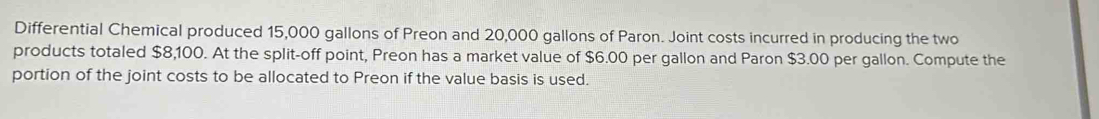 Differential Chemical produced 15,000 gallons of Preon and 20,000 gallons of Paron. Joint costs incurred in producing the two 
products totaled $8,100. At the split-off point, Preon has a market value of $6.00 per gallon and Paron $3.00 per gallon. Compute the 
portion of the joint costs to be allocated to Preon if the value basis is used.