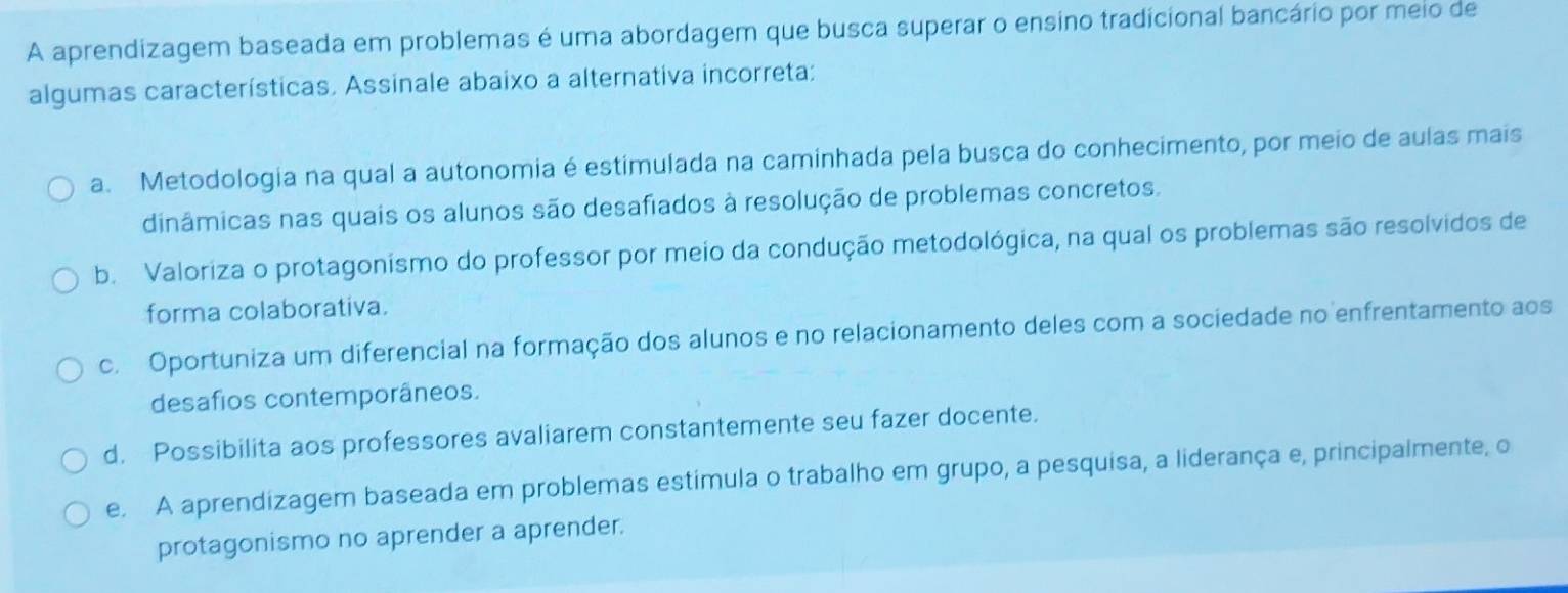 A aprendizagem baseada em problemas é uma abordagem que busca superar o ensino tradicional bancário por meio de
algumas características. Assinale abaixo a alternativa incorreta;
a. Metodologia na qual a autonomia é estimulada na caminhada pela busca do conhecimento, por meio de aulas mais
dinâmicas nas quais os alunos são desafiados à resolução de problemas concretos.
b. Valoriza o protagonismo do professor por meio da condução metodológica, na qual os problemas são resolvidos de
forma colaborativa.
c. Oportuniza um diferencial na formação dos alunos e no relacionamento deles com a sociedade no enfrentamento aos
desafios contemporâneos.
d. Possibilita aos professores avaliarem constantemente seu fazer docente.
e. A aprendizagem baseada em problemas estimula o trabalho em grupo, a pesquisa, a liderança e, principalmente, o
protagonismo no aprender a aprender.