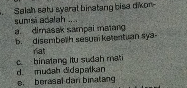 Salah satu syarat binatang bisa dikon-
sumsi adalah ....
a. dimasak sampai matang
b. disembelih sesuai ketentuan sya-
riat
c. binatang itu sudah mati
d. mudah didapatkan
e. berasal dari binatang