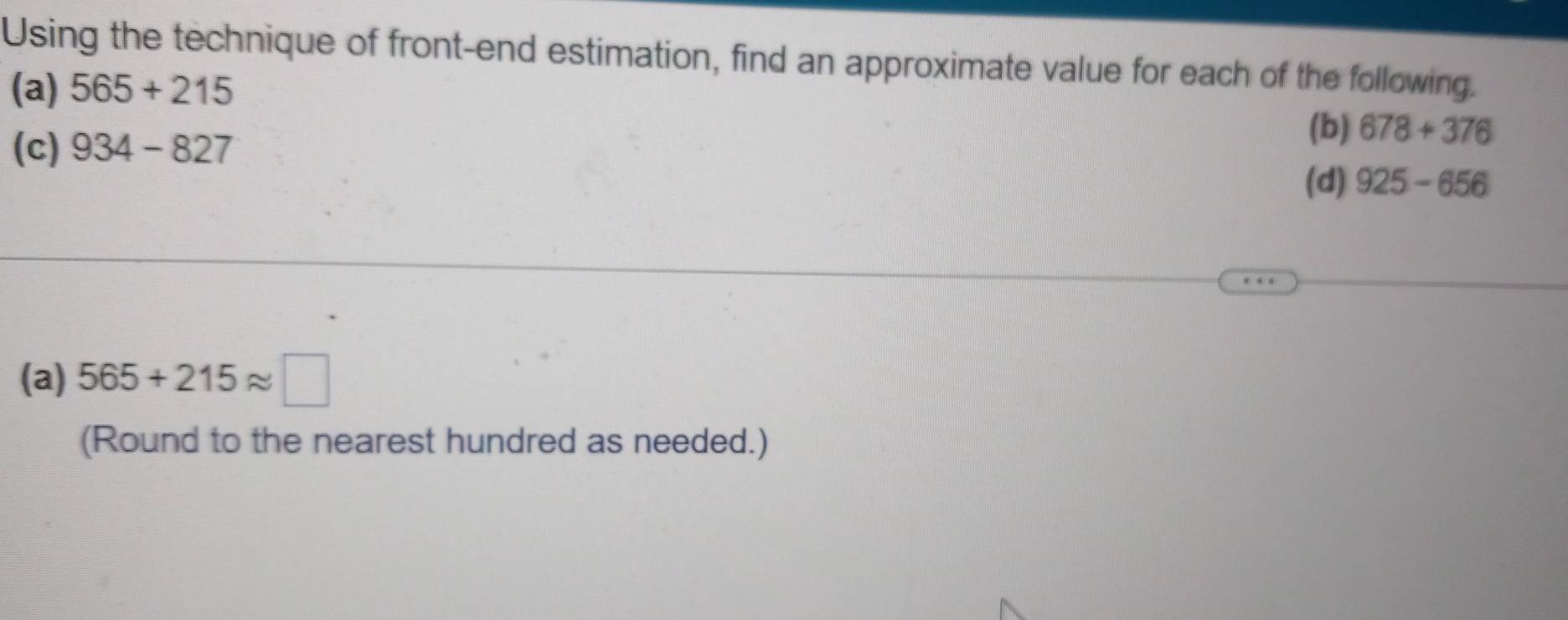 Using the technique of front-end estimation, find an approximate value for each of the following. 
(a) 565+215
(b) 678+376
(c) 934-827 (d) 925-656
(a) 565+215approx □
(Round to the nearest hundred as needed.)