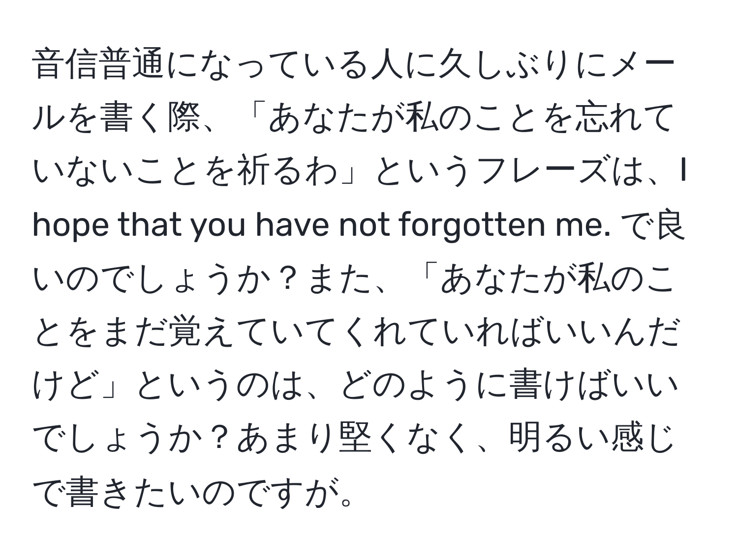 音信普通になっている人に久しぶりにメールを書く際、「あなたが私のことを忘れていないことを祈るわ」というフレーズは、I hope that you have not forgotten me. で良いのでしょうか？また、「あなたが私のことをまだ覚えていてくれていればいいんだけど」というのは、どのように書けばいいでしょうか？あまり堅くなく、明るい感じで書きたいのですが。