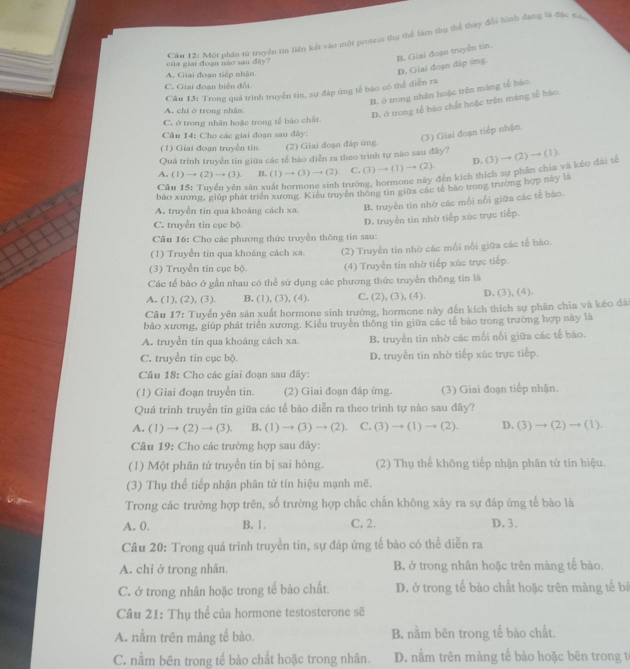 Cầu 12: Một phân tử truyền tin liên kết vào một protein thụ thể làm thụ thể thay đổi hình đạng là đặc đác
của giai đoạn nào sau đây?
B. Giai đoạn truyền tin.
A. Giai đoạn tiếp nhận.
D. Giai đoạn đáp ứng.
C. Giai đoạn biển đổi.
Câu 13: Trong quả trình truyền tin, sự đáp ứng tế bào có thể diễn ra
B. ở trong nhân hoặc trên màng tế bào.
A. chỉ ở trong nhân
D. ở trong tế bào chất hoặc trên màng tế bào.
C. ở trong nhân hoặc trong tế bào chất.
Câu 14: Cho các giai đoạn sau đây:
(3) Giai đoạn tiếp nhận.
(1) Giai đoạn truyền tin. (2) Giai đoạn đáp ứng
D. (3) → (2) → (1).
Quá trình truyền tin giữa các tế bào diễn ra theo trình tự nào sau đây?
A. (1) → (2) → (3). B. (1) → (3) → (2). C. (3) → (1) → (2).
Cầu 15: Tuyển yên sản xuất hormone sinh trưởng, hormone này đến kích thích sự phân chia và kéo dài tế
bào xương, giúp phát triển xương. Kiểu truyền thống tin giữa các tế bào trong trường hợp này là
A. truyền tin qua khoảng cách xa.
B. truyền tin nhờ các mối nổi giữa các tế bào.
C. truyền tin cục bộ
D. truyền tin nhờ tiếp xúc trực tiếp.
Câu 16: Cho các phương thức truyền thông tin sau:
(1) Truyền tin qua khoảng cách xa. (2) Truyền tin nhờ các mối nổi giữa các tế bào.
(3) Truyền tin cục bộ. (4) Truyền tin nhờ tiếp xúc trực tiếp.
Các tế bào ở gần nhau có thể sử dụng các phương thức truyền thông tin là
A. (1), (2), (3). B. (1), (3), (4). C. (2), (3), (4). D. (3), (4).
Câu 17: Tuyến yên sản xuất hormone sinh trưởng, hormone này đến kích thích sự phân chia và kéo dài
bào xương, giúp phát triển xương. Kiểu truyền thông tin giữa các tế bào trong trường hợp này là
A. truyền tin qua khoảng cách xa. B. truyền tin nhờ các mối nối giữa các tế bào.
C. truyền tin cục bộ. D. truyền tin nhờ tiếp xúc trực tiếp.
Câu 18: Cho các giai đoạn sau đây:
(1) Giai đoạn truyền tin. (2) Giai đoạn đáp ứng. (3) Giai đoạn tiếp nhận.
Quá trình truyền tin giữa các tế bào diễn ra theo trình tự nào sau đây?
A. (1) → (2) → (3). B. (1) → (3) → (2). C. (3) → (1) → (2). D. (3) → (2) → (1).
Câu 19: Cho các trường hợp sau đây:
(1) Một phân tử truyền tin bị sai hỏng. (2) Thụ thể không tiếp nhận phân tử tín hiệu.
(3) Thụ thể tiếp nhận phân tử tín hiệu mạnh mẽ.
Trong các trường hợp trên, số trường hợp chắc chấn không xảy ra sự đáp ứng tế bào là
A. 0. B. 1. C. 2. D. 3.
Câu 20: Trong quá trình truyền tin, sự đáp ứng tế bào có thể diễn ra
A. chỉ ở trong nhân. B ở trong nhân hoặc trên màng tế bào,
C. ở trong nhân hoặc trong tế bào chất. D. ở trong tế bào chất hoặc trên màng tế bà
Câu 21: Thụ thể của hormone testosterone sẽ
A. nằm trên màng tế bào. B. nằm bên trong tế bào chất.
C. nằm bên trong tế bào chất hoặc trong nhân. D. nằm trên màng tế bào hoặc bên trong t