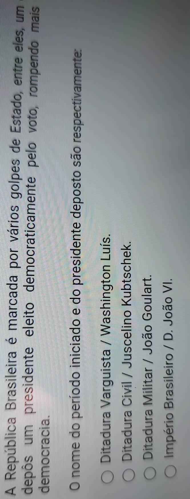 A República Brasileira é marcada por vários golpes de Estado, entre eles, um
depôs um presidente eleito democraticamente pelo voto, rompendo mais
democracia.
O nome do período iniciado e do presidente deposto são respectivamente:
Ditadura Varguista / Washington Luís.
Ditadura Civil / Juscelino Kubtschek.
Ditadura Militar / João Goulart.
Império Brasileiro / D. João VI.