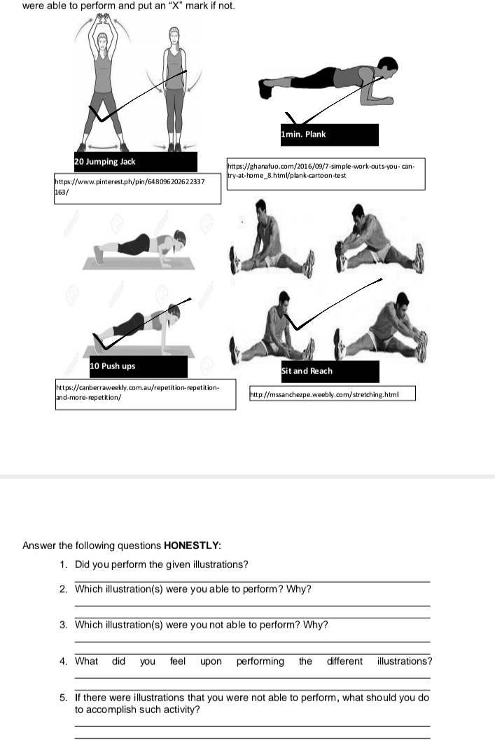 were able to perform and put an “ X ” mark if not. 
Answer the following questions HONESTLY: 
1. Did you perform the given illustrations? 
_ 
2. Which illustration(s) were you able to perform? Why? 
_ 
_ 
3. Which illustration(s) were you not able to perform? Why? 
_ 
_ 
4. What did you feel upon performing the different illustrations? 
_ 
_ 
5. If there were illustrations that you were not able to perform, what should you do 
to accomplish such activity? 
_ 
_