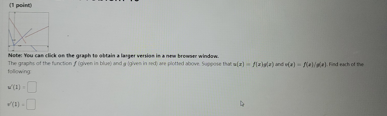 Note: You can click on the graph to obtain a larger version in a new browser window. 
The graphs of the function f (given in blue) and g (given in red) are plotted above. Suppose that u(x)=f(x)g(x) and v(x)=f(x)/g(x). Find each of the 
following:
u'(1)=□
v'(1)=□