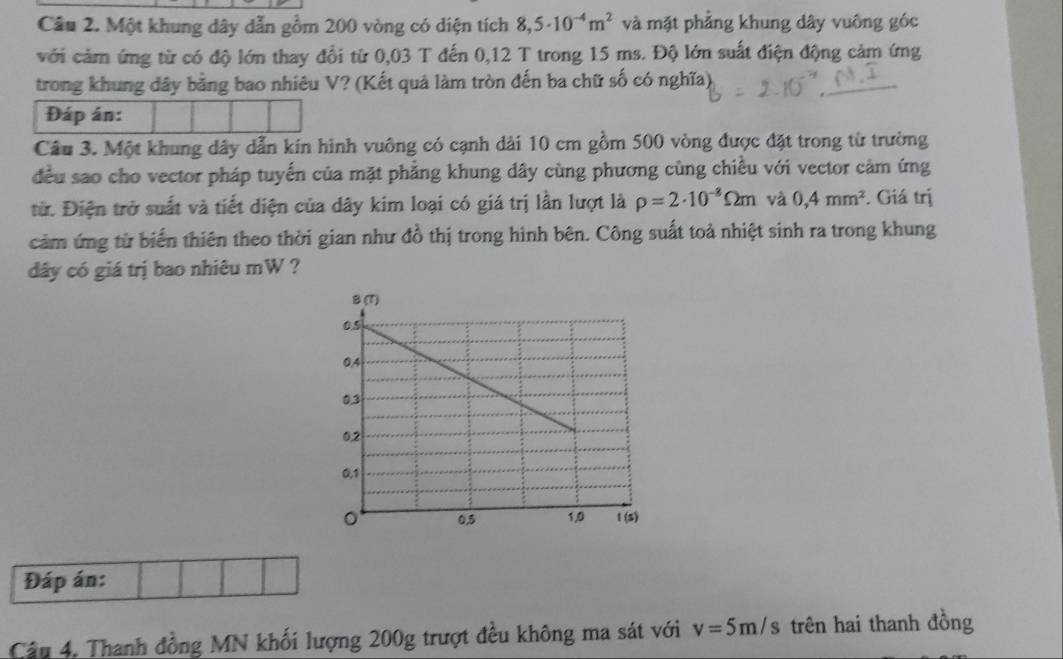 Một khung dây dẫn gồm 200 vòng có diện tích 8,5· 10^(-4)m^2 và mặt phẳng khung dây vuông góc 
với cảm ứng từ có độ lớn thay đổi từ 0,03 T đến 0,12 T trong 15 ms. Độ lớn suất điện động cảm ứng 
trong khung đây bằng bao nhiêu V? (Kết quả làm tròn đến ba chữ số có nghĩa) 
Đáp án: 
Câu 3. Một khung dây dẫn kín hình vuông có cạnh dài 10 cm gồm 500 vòng được đặt trong từ trường 
đều sao cho vector pháp tuyến của mặt phẳng khung dây cùng phương cùng chiều với vector cảm ứng 
từ. Điện trở suất và tiết diện của dây kim loại có giá trị lần lượt là rho =2· 10^(-8)Omega m và 0,4mm^2. Giá trị 
cảm ứng từ biển thiên theo thời gian như đồ thị trong hình bên. Công suất toả nhiệt sinh ra trong khung 
dây có giá trị bao nhiêu mW ? 
Đáp án: 
Câu 4. Thanh đồng MN khối lượng 200g trượt đều không ma sát với v=5m/s trên hai thanh đồng