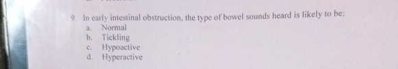 In early intestinal obstruction, the type of bowel sounds heard is likely to be:
a. Normal
b. Tickling
c. Hypoactive
d. Hyperactive