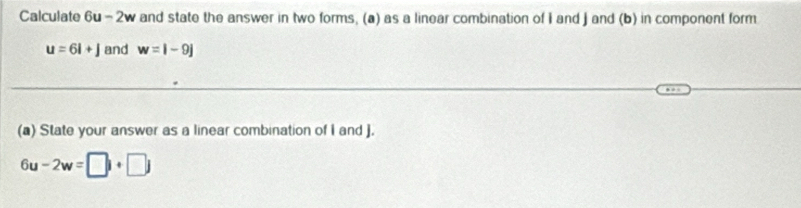 Calculate 6u-2v and state the answer in two forms, (a) as a linear combination of I and J and (b) in component form
u=6i+j and w=i-9j
(a) State your answer as a linear combination of I and ].
6u-2w=□ i+□ j