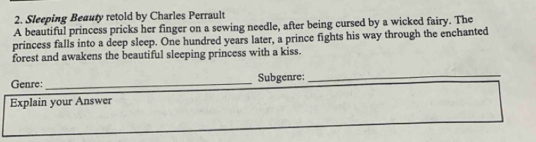 Sleeping Beauty retold by Charles Perrault 
A beautiful princess pricks her finger on a sewing needle, after being cursed by a wicked fairy. The 
princess falls into a deep sleep. One hundred years later, a prince fights his way through the enchanted 
forest and awakens the beautiful sleeping princess with a kiss. 
Genre: _Subgenre: 
_ 
Explain your Answer