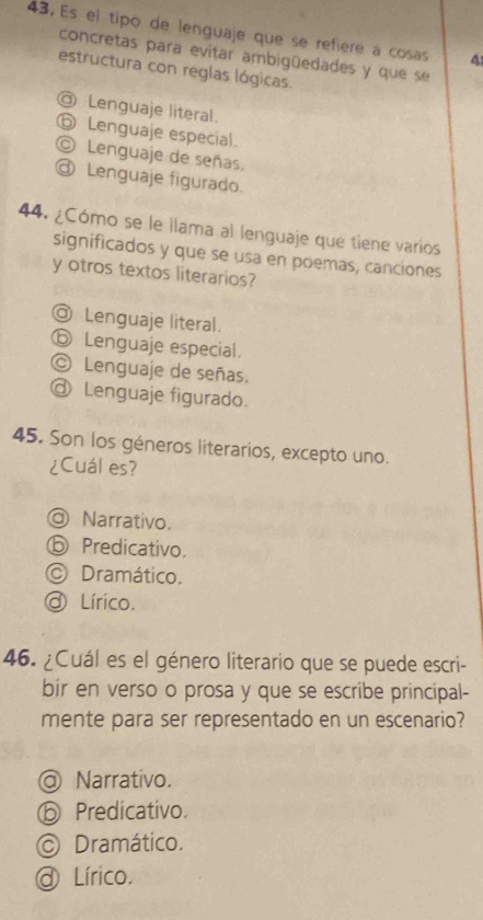 Es el tipo de lenguaje que se refiere a cosas 4
concretas para evitar ambigüedades y que se
estructura con reglas lógicas.
@ Lenguaje literal.
⑤ Lenguaje especial.
© Lenguaje de señas.
@ Lenguaje figurado.
44. ¿Cómo se le llama al lenguaje que tiene varios
significados y que se usa en poemas, canciones
y otros textos literarios?
@ Lenguaje literal.
⑤ Lenguaje especial.
© Lenguaje de señas.
@ Lenguaje figurado.
45. Son los géneros literarios, excepto uno.
¿Cuál es?
◎ Narrativo.
ⓑ Predicativo.
© Dramático.
a Lírico.
46. ¿Cuál es el género literario que se puede escri-
bir en verso o prosa y que se escribe principal-
mente para ser representado en un escenario?
@ Narrativo.
⑤ Predicativo.
© Dramático.
@ Lírico.