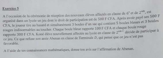 A l'occasion de la cérémonie de réception des nouveaux élèves affectés en classe de 6^c et de 2^(nde) , est 
organisé dans un lycée un jeu dont le droit de participation est de 500 F CFA. Après avoir payé ses 500 F
CFA, le joueur tire au hasard et simultanément 3 boules d’un sac qui contient 5 boules bleues et 3 boules 
rouges indiscernables au toucher. Chaque boule bleue rapporte 100 F CFA et chaque boule rouge 
rapporte 300 F CFA. Koné élève nouvellement affectée au lycée en classe de 2^(ndeC) décide de participer à 
ce jeu. Ce que refuse son amie Abenan en classe de Terminale D, qui pense que ce jeu n’est pas 
favorable. 
A l’aide de tes connaissances mathématiques, donne ton avis sur l’affirmation de Abenan.